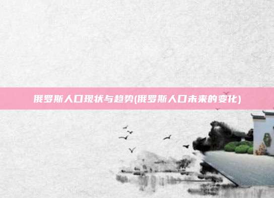 俄罗斯人口现状与趋势(俄罗斯人口未来的变化)