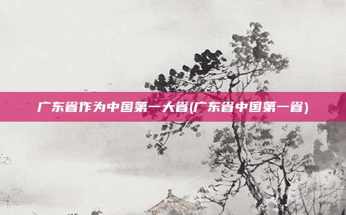 广东省作为中国第一大省(广东省中国第一省)