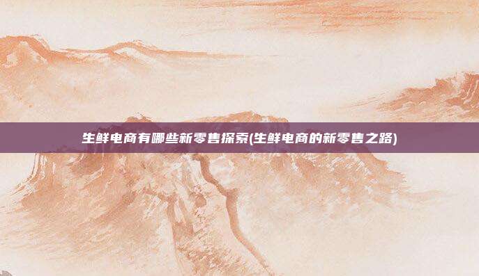 生鲜电商有哪些新零售探索(生鲜电商的新零售之路)