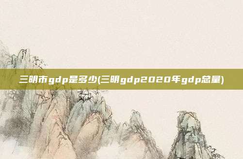 三明市gdp是多少(三明gdp2020年gdp总量)