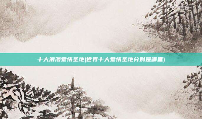 十大浪漫爱情圣地(世界十大爱情圣地分别是哪里)