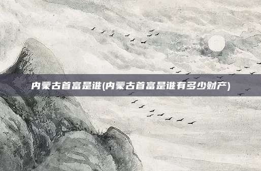 内蒙古首富是谁(内蒙古首富是谁有多少财产)