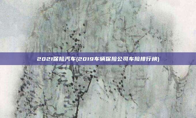 2021保险汽车(2019车辆保险公司车险排行榜)