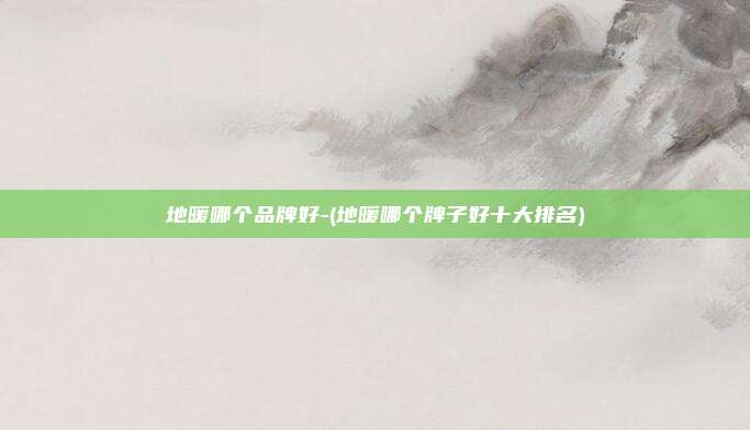 地暖哪个品牌好-(地暖哪个牌子好十大排名)