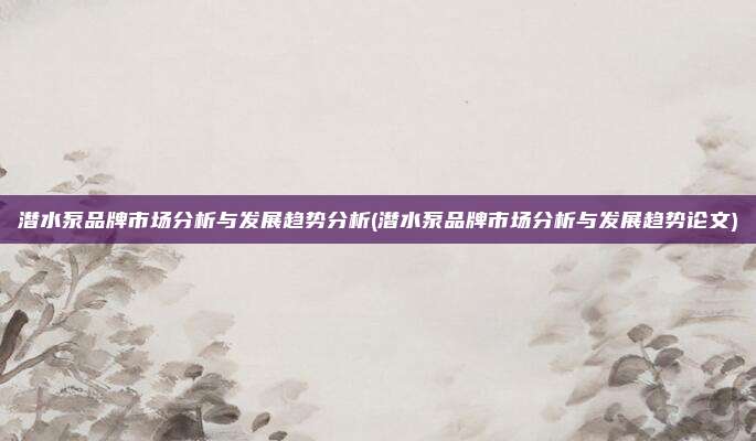 潜水泵品牌市场分析与发展趋势分析(潜水泵品牌市场分析与发展趋势论文)