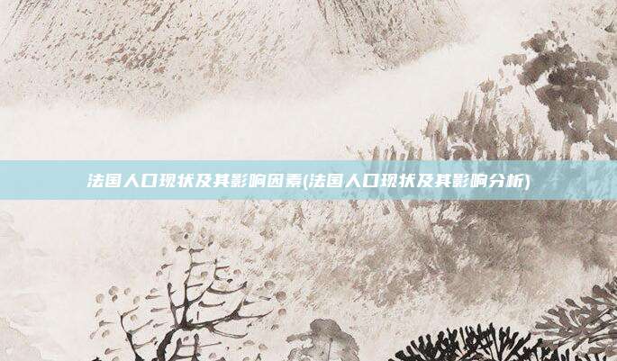 法国人口现状及其影响因素(法国人口现状及其影响分析)