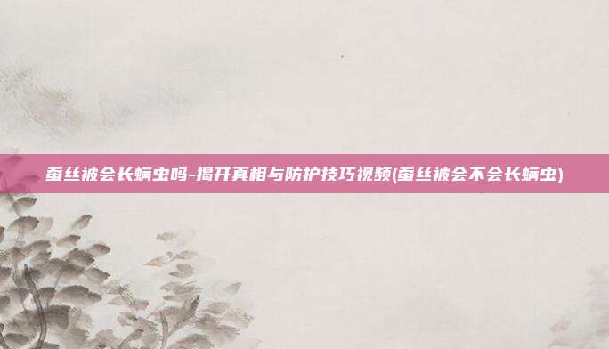 蚕丝被会长螨虫吗-揭开真相与防护技巧视频(蚕丝被会不会长螨虫)
