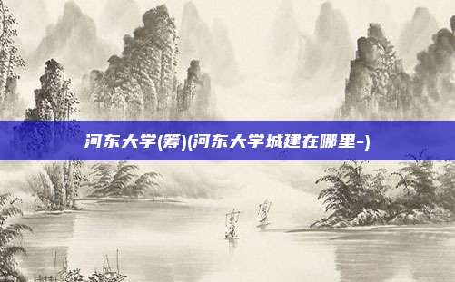河东大学(筹)(河东大学城建在哪里-)