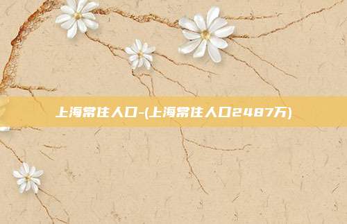 上海常住人口-(上海常住人口2487万)