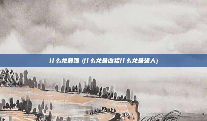 什么龙最强-(什么龙最凶猛什么龙最强大)