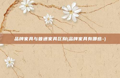 品牌家具与普通家具区别(品牌家具有哪些-)