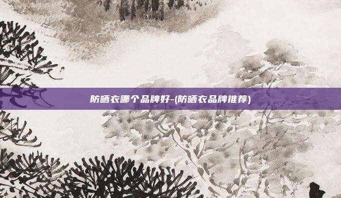 防晒衣哪个品牌好-(防晒衣品牌推荐)
