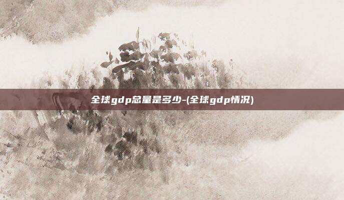全球gdp总量是多少-(全球gdp情况)