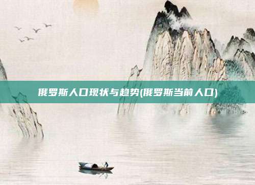 俄罗斯人口现状与趋势(俄罗斯当前人口)