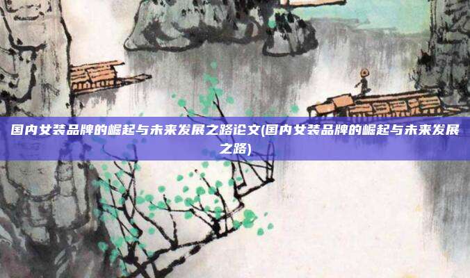 国内女装品牌的崛起与未来发展之路论文(国内女装品牌的崛起与未来发展之路)
