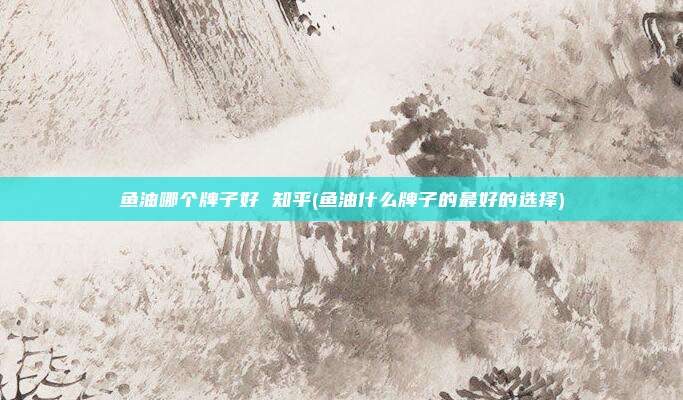 鱼油哪个牌子好 知乎(鱼油什么牌子的最好的选择)