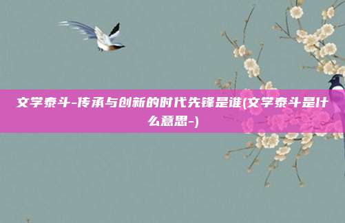 文学泰斗-传承与创新的时代先锋是谁(文学泰斗是什么意思-)