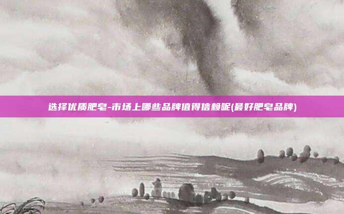 选择优质肥皂-市场上哪些品牌值得信赖呢(最好肥皂品牌)