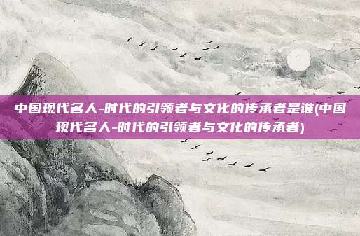 中国现代名人-时代的引领者与文化的传承者是谁(中国现代名人-时代的引领者与文化的传承者)