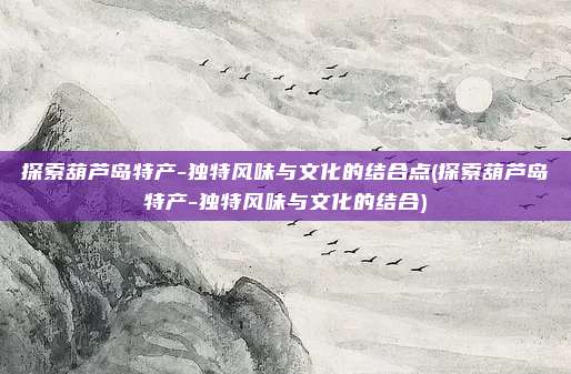 探索葫芦岛特产-独特风味与文化的结合点(探索葫芦岛特产-独特风味与文化的结合)
