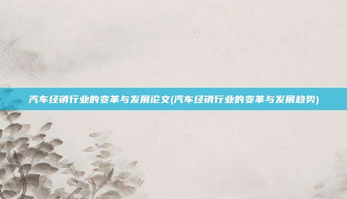 汽车经销行业的变革与发展论文(汽车经销行业的变革与发展趋势)