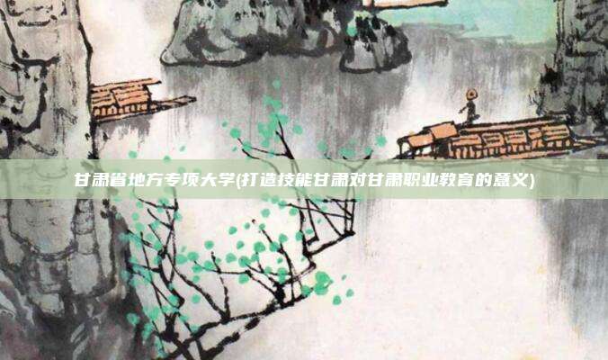 甘肃省地方专项大学(打造技能甘肃对甘肃职业教育的意义)