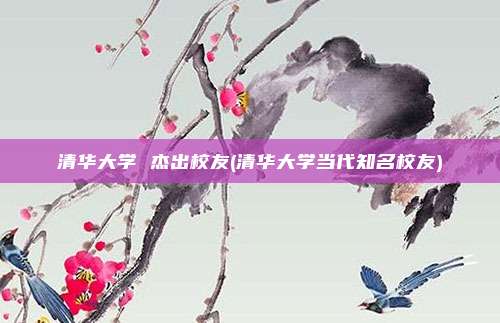 清华大学 杰出校友(清华大学当代知名校友)