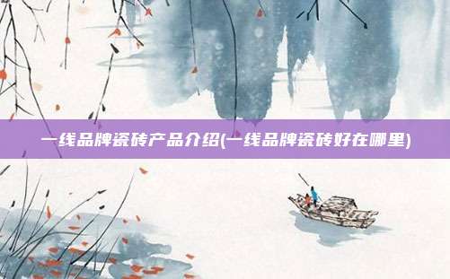 一线品牌瓷砖产品介绍(一线品牌瓷砖好在哪里)