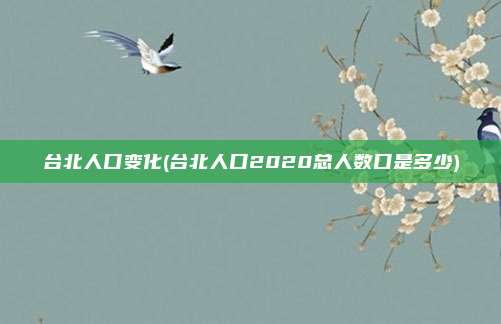 台北人口变化(台北人口2020总人数口是多少)