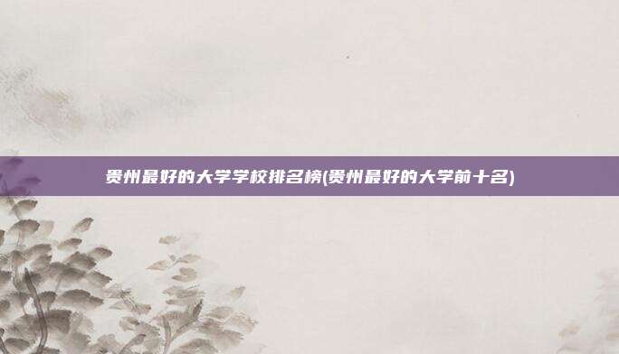 贵州最好的大学学校排名榜(贵州最好的大学前十名)