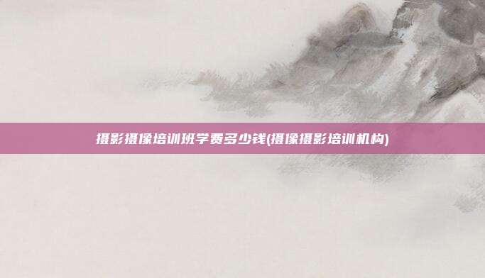 摄影摄像培训班学费多少钱(摄像摄影培训机构)