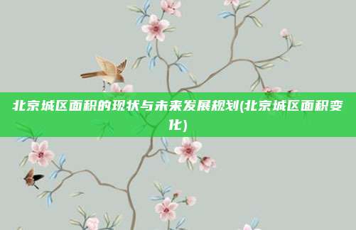 北京城区面积的现状与未来发展规划(北京城区面积变化)