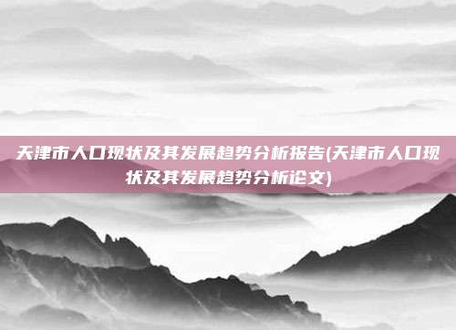 天津市人口现状及其发展趋势分析报告(天津市人口现状及其发展趋势分析论文)