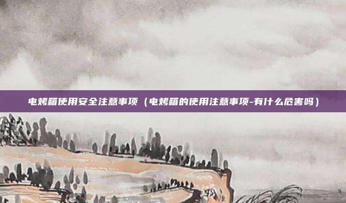 电烤箱使用安全注意事项（电烤箱的使用注意事项-有什么危害吗）