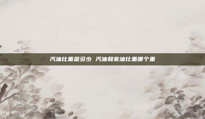 汽油比重是多少 汽油和柴油比重哪个重