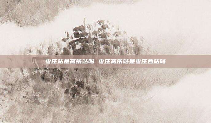 枣庄站是高铁站吗 枣庄高铁站是枣庄西站吗