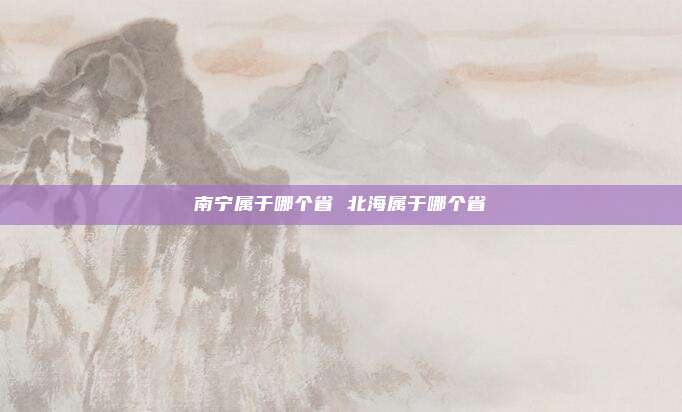 南宁属于哪个省 北海属于哪个省