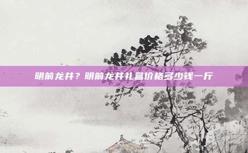 明前龙井？明前龙井礼盒价格多少钱一斤