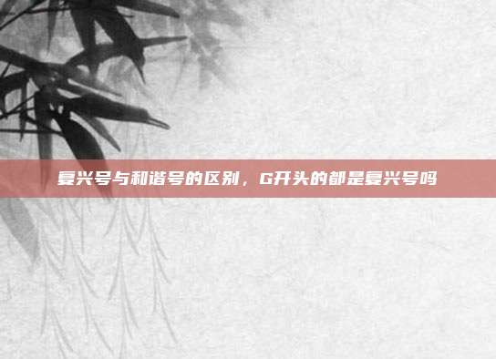 复兴号与和谐号的区别,G开头的都是复兴号吗