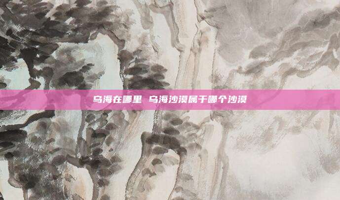 乌海在哪里 乌海沙漠属于哪个沙漠