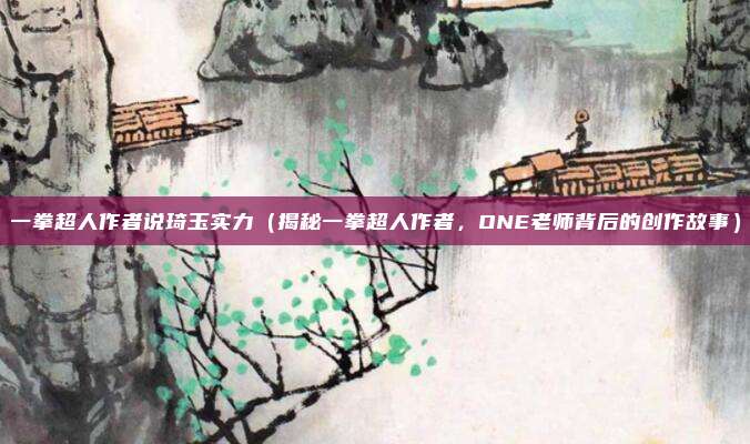 一拳超人作者说琦玉实力(揭秘一拳超人作者,ONE老师背后的创作故事)