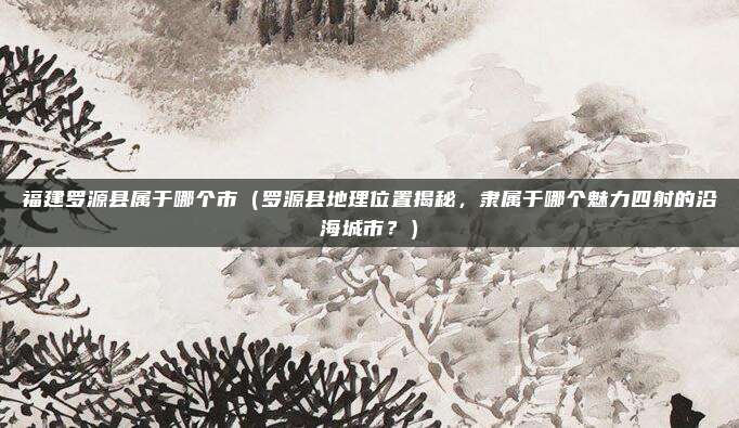 福建罗源县属于哪个市(罗源县地理位置揭秘,隶属于哪个魅力四射的沿海城市?)