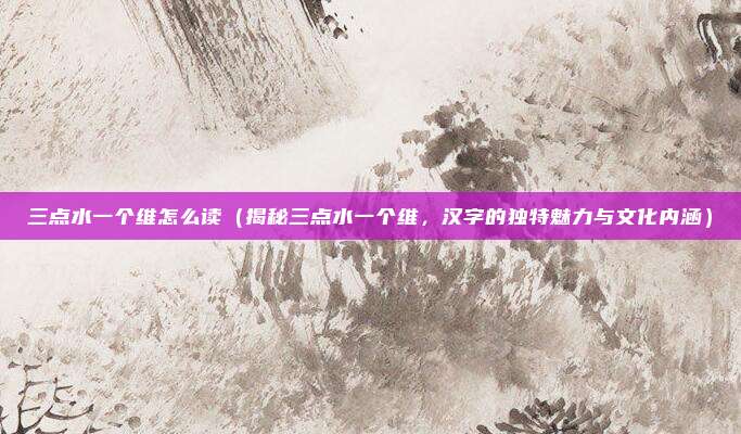 三点水一个维怎么读（揭秘三点水一个维，汉字的独特魅力与文化内涵）