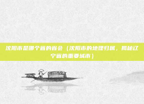 沈阳市是哪个省的省会（沈阳市的地理归属，揭秘辽宁省的重要城市）
