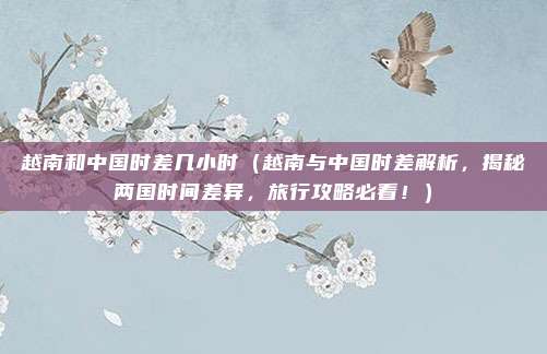 越南和中国时差几小时（越南与中国时差解析，揭秘两国时间差异，旅行攻略必看！）