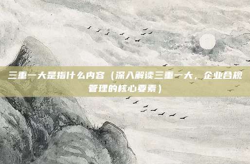 三重一大是指什么内容（深入解读三重一大，企业合规管理的核心要素）