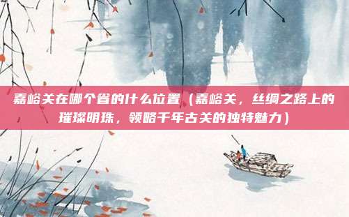 嘉峪关在哪个省的什么位置（嘉峪关，丝绸之路上的璀璨明珠，领略千年古关的独特魅力）