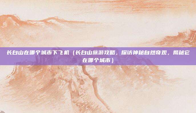 长白山在哪个城市下飞机(长白山旅游攻略,探访神秘自然奇观,揭秘它在哪个城市)