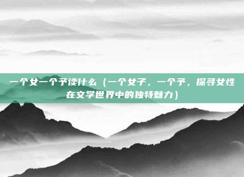 一个女一个予读什么（一个女子，一个予，探寻女性在文学世界中的独特魅力）