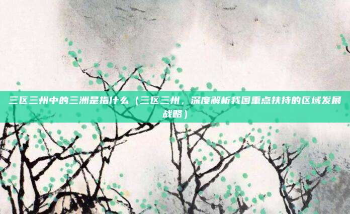 三区三州中的三洲是指什么（三区三州，深度解析我国重点扶持的区域发展战略）